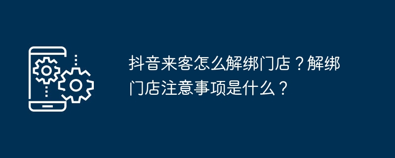 抖音来客怎么解绑门店？解绑门店注意事项是什么？