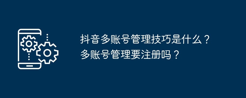 抖音多账号管理技巧是什么？多账号管理要注册吗？