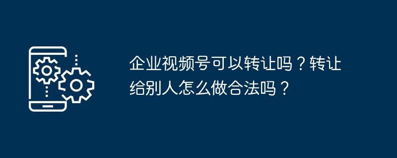企业视频号可以转让吗？转让给别人怎么做合法吗？