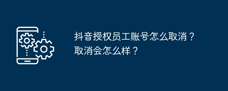 抖音授权员工账号怎么取消​？取消会怎么样？
