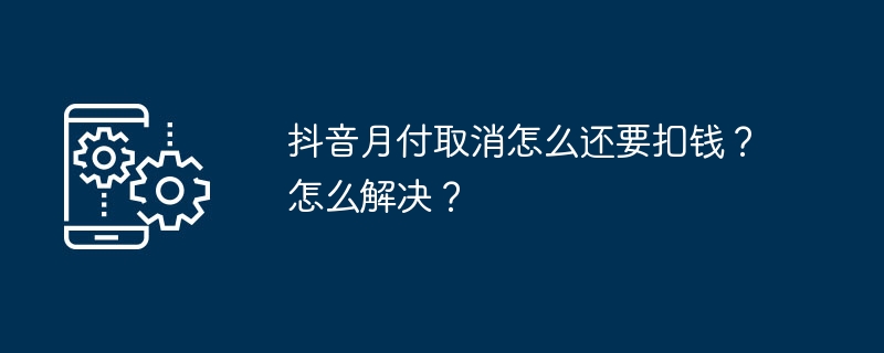 抖音月付取消怎么还要扣钱？怎么解决？