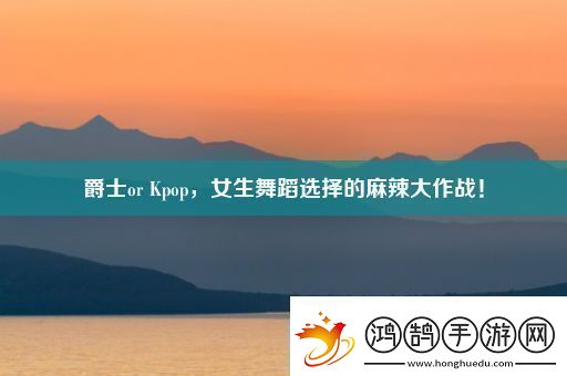 爵士or-Kpop-女生舞蹈选择的麻辣大作战！