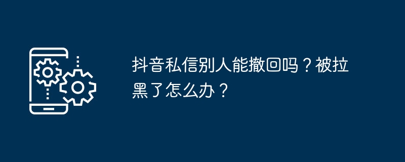 抖音私信别人能撤回吗？被拉黑了怎么办？