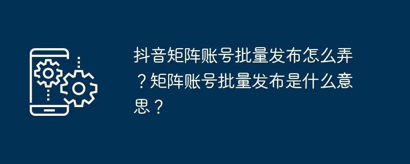 抖音矩阵账号批量发布怎么弄？矩阵账号批量发布是什么意思？