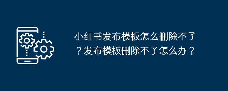 小红书发布模板怎么删除不了？发布模板删除不了怎么办？